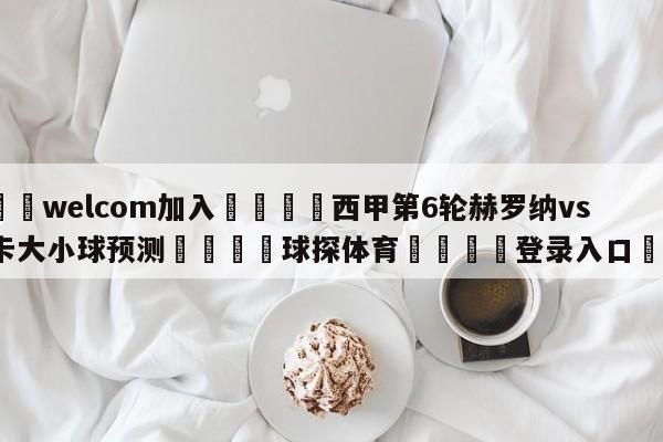 🌾welcom加入🌾西甲第6轮赫罗纳vs马洛卡大小球预测🐳球探体育🐳登录入口🐳