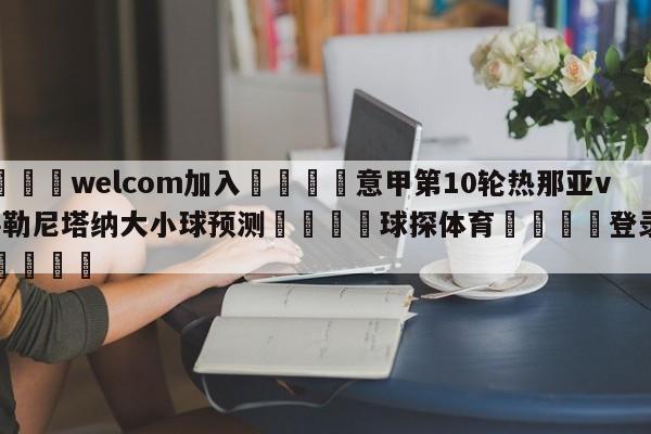 🌾welcom加入🌾意甲第10轮热那亚vs萨勒尼塔纳大小球预测🐳球探体育🐳登录入口🐳