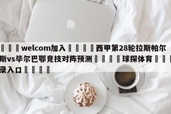 🌾welcom加入🌾西甲第28轮拉斯帕尔马斯vs毕尔巴鄂竞技对阵预测🐳球探体育🐳登录入口🐳