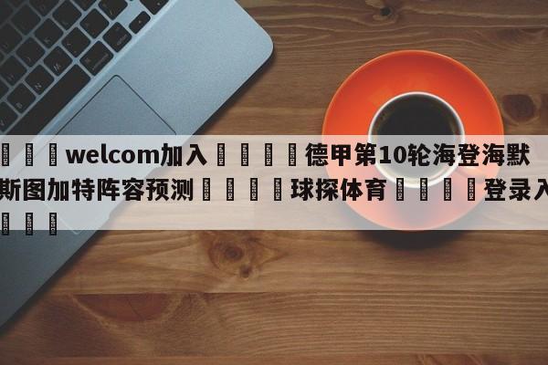 🌾welcom加入🌾德甲第10轮海登海默vs斯图加特阵容预测🐳球探体育🐳登录入口🐳