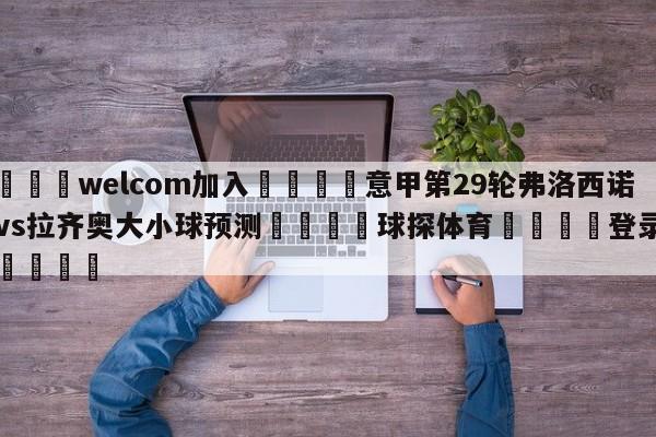 🌾welcom加入🌾意甲第29轮弗洛西诺尼vs拉齐奥大小球预测🐳球探体育🐳登录入口🐳