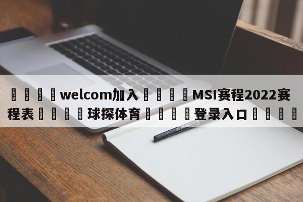 🌾welcom加入🌾MSI赛程2022赛程表🐳球探体育🐳登录入口🐳