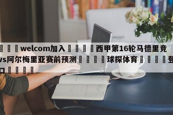 🌾welcom加入🌾西甲第16轮马德里竞技vs阿尔梅里亚赛前预测🐳球探体育🐳登录入口🐳