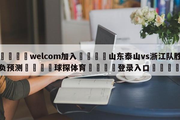 🌾welcom加入🌾山东泰山vs浙江队胜负预测🐳球探体育🐳登录入口🐳