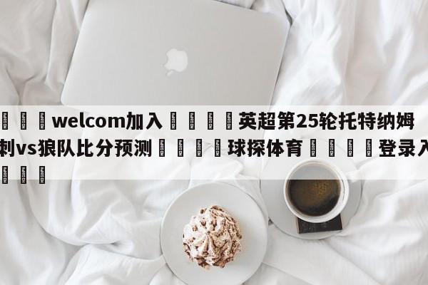 🌾welcom加入🌾英超第25轮托特纳姆热刺vs狼队比分预测🐳球探体育🐳登录入口🐳