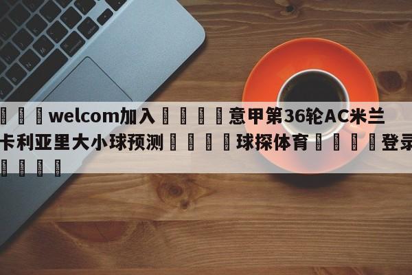 🌾welcom加入🌾意甲第36轮AC米兰vs卡利亚里大小球预测🐳球探体育🐳登录入口🐳