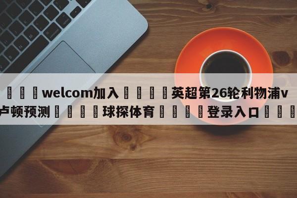 🌾welcom加入🌾英超第26轮利物浦vs卢顿预测🐳球探体育🐳登录入口🐳