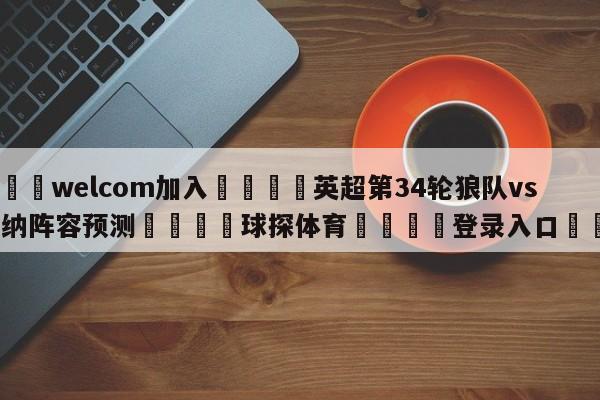 🌾welcom加入🌾英超第34轮狼队vs阿森纳阵容预测🐳球探体育🐳登录入口🐳