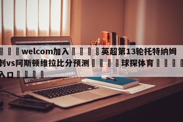 🌾welcom加入🌾英超第13轮托特纳姆热刺vs阿斯顿维拉比分预测🐳球探体育🐳登录入口🐳
