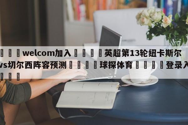 🌾welcom加入🌾英超第13轮纽卡斯尔联vs切尔西阵容预测🐳球探体育🐳登录入口🐳