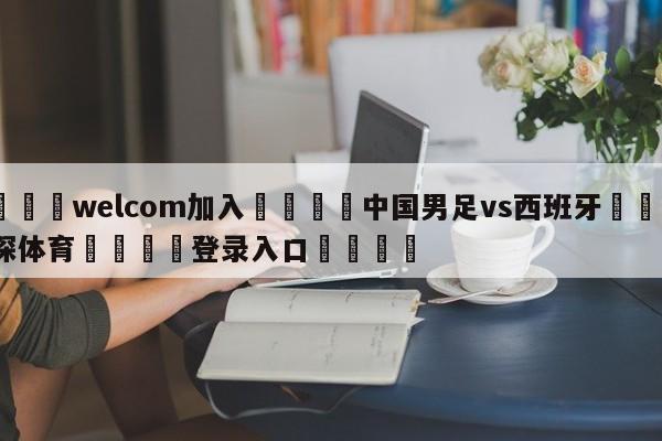 🌾welcom加入🌾中国男足vs西班牙🐳球探体育🐳登录入口🐳