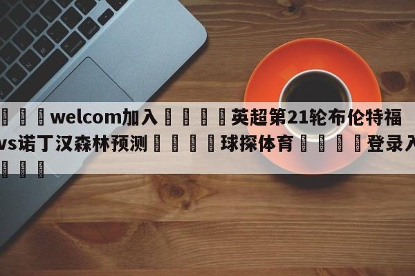 🌾welcom加入🌾英超第21轮布伦特福德vs诺丁汉森林预测🐳球探体育🐳登录入口🐳