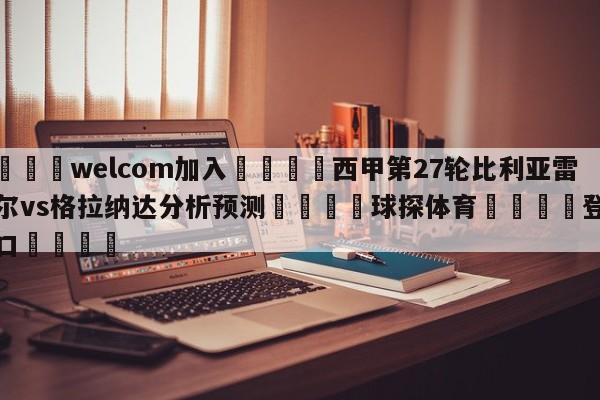 🌾welcom加入🌾西甲第27轮比利亚雷亚尔vs格拉纳达分析预测🐳球探体育🐳登录入口🐳