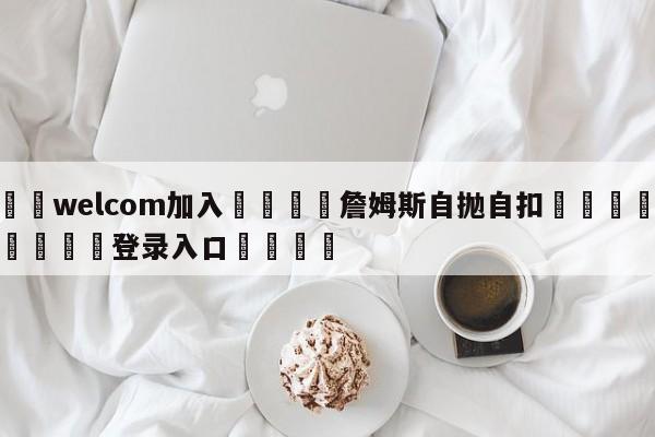 🌾welcom加入🌾詹姆斯自抛自扣🐳球探体育🐳登录入口🐳