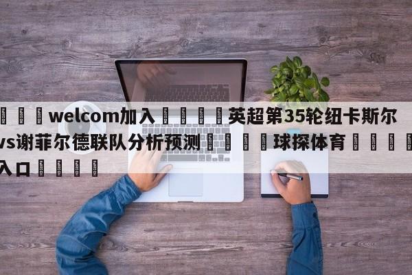 🌾welcom加入🌾英超第35轮纽卡斯尔联vs谢菲尔德联队分析预测🐳球探体育🐳登录入口🐳