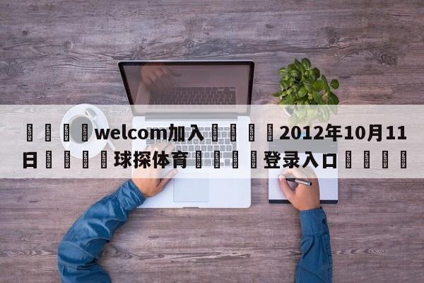 🌾welcom加入🌾2012年10月11日🐳球探体育🐳登录入口🐳