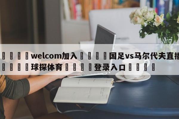 🌾welcom加入🌾国足vs马尔代夫直播🐳球探体育🐳登录入口🐳