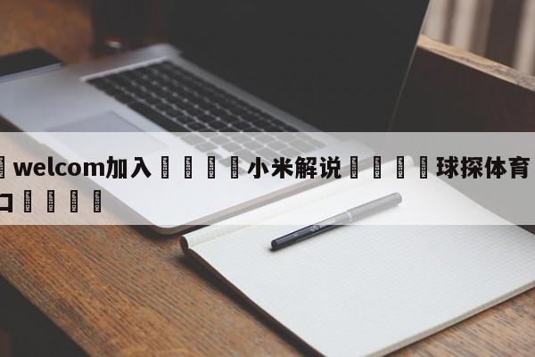 🌾welcom加入🌾小米解说🐳球探体育🐳登录入口🐳