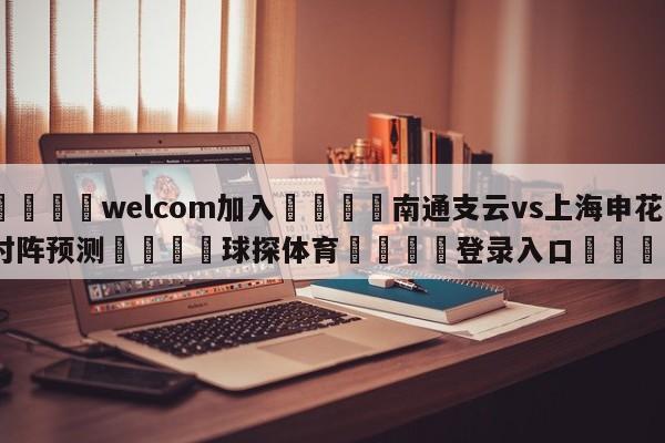 🌾welcom加入🌾南通支云vs上海申花对阵预测🐳球探体育🐳登录入口🐳