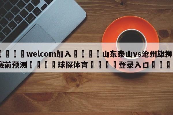 🌾welcom加入🌾山东泰山vs沧州雄狮赛前预测🐳球探体育🐳登录入口🐳