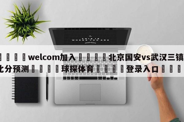 🌾welcom加入🌾北京国安vs武汉三镇比分预测🐳球探体育🐳登录入口🐳