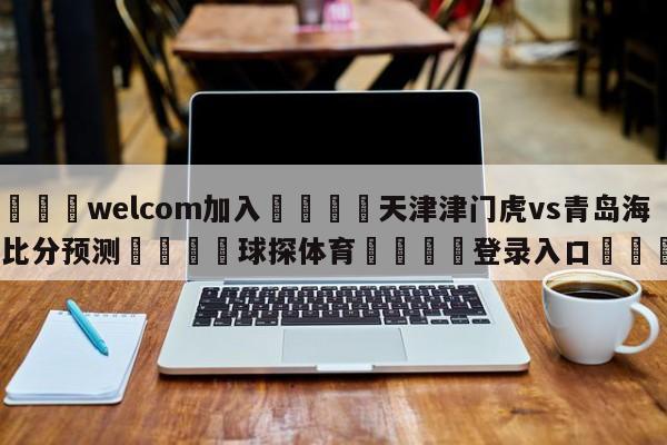 🌾welcom加入🌾天津津门虎vs青岛海牛比分预测🐳球探体育🐳登录入口🐳