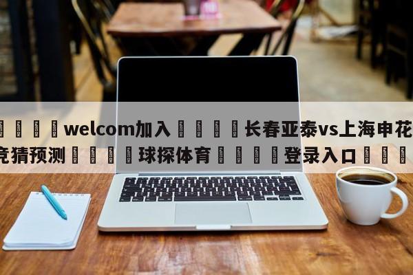 🌾welcom加入🌾长春亚泰vs上海申花竞猜预测🐳球探体育🐳登录入口🐳