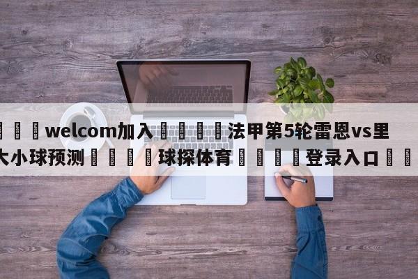 🌾welcom加入🌾法甲第5轮雷恩vs里尔大小球预测🐳球探体育🐳登录入口🐳