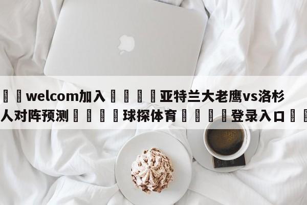 🌾welcom加入🌾亚特兰大老鹰vs洛杉矶湖人对阵预测🐳球探体育🐳登录入口🐳