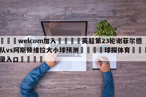 🌾welcom加入🌾英超第23轮谢菲尔德联队vs阿斯顿维拉大小球预测🐳球探体育🐳登录入口🐳