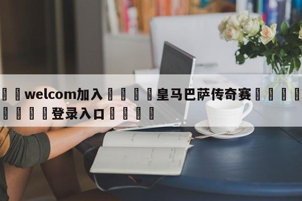 🌾welcom加入🌾皇马巴萨传奇赛🐳球探体育🐳登录入口🐳