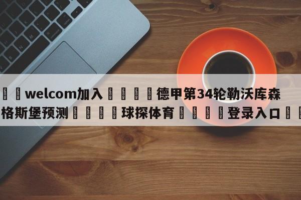 🌾welcom加入🌾德甲第34轮勒沃库森vs奥格斯堡预测🐳球探体育🐳登录入口🐳
