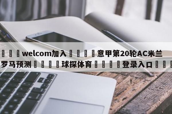 🌾welcom加入🌾意甲第20轮AC米兰vs罗马预测🐳球探体育🐳登录入口🐳