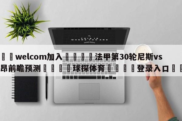 🌾welcom加入🌾法甲第30轮尼斯vs洛里昂前瞻预测🐳球探体育🐳登录入口🐳