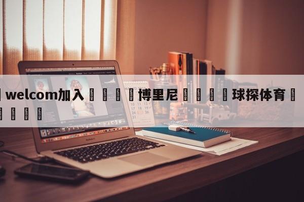 🌾welcom加入🌾博里尼🐳球探体育🐳登录入口🐳