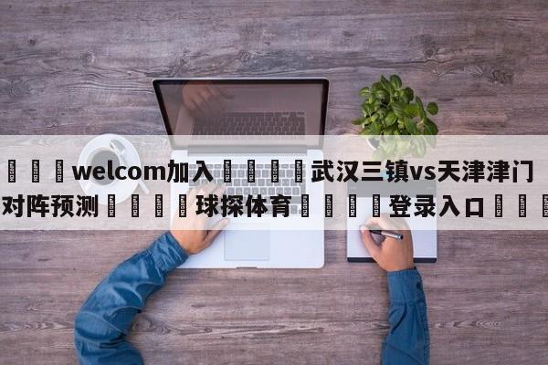 🌾welcom加入🌾武汉三镇vs天津津门虎对阵预测🐳球探体育🐳登录入口🐳