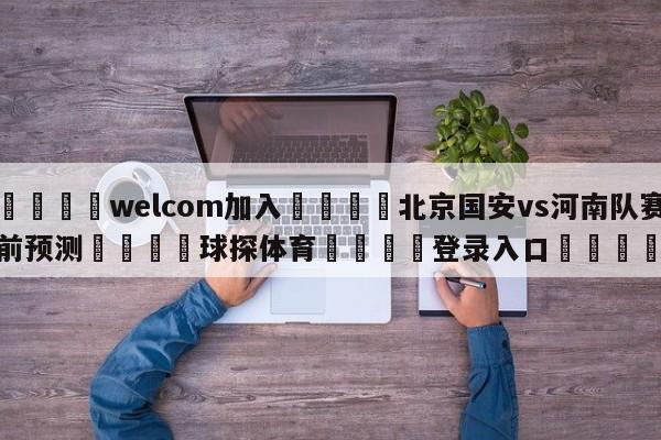 🌾welcom加入🌾北京国安vs河南队赛前预测🐳球探体育🐳登录入口🐳