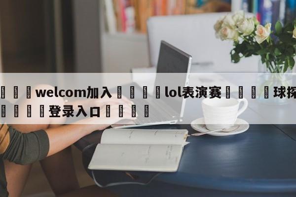 🌾welcom加入🌾lol表演赛🐳球探体育🐳登录入口🐳
