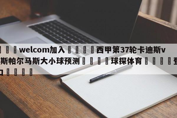 🌾welcom加入🌾西甲第37轮卡迪斯vs拉斯帕尔马斯大小球预测🐳球探体育🐳登录入口🐳