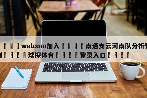 🌾welcom加入🌾南通支云河南队分析预测🐳球探体育🐳登录入口🐳
