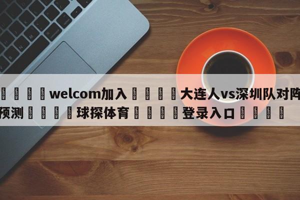 🌾welcom加入🌾大连人vs深圳队对阵预测🐳球探体育🐳登录入口🐳