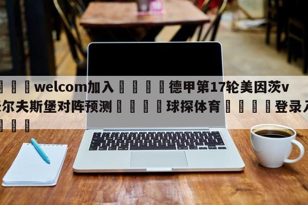 🌾welcom加入🌾德甲第17轮美因茨vs沃尔夫斯堡对阵预测🐳球探体育🐳登录入口🐳