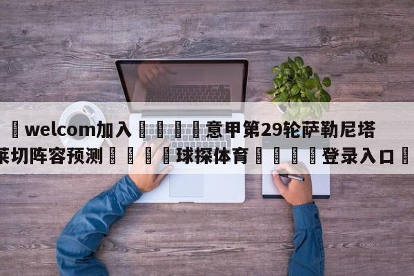 🌾welcom加入🌾意甲第29轮萨勒尼塔纳vs莱切阵容预测🐳球探体育🐳登录入口🐳