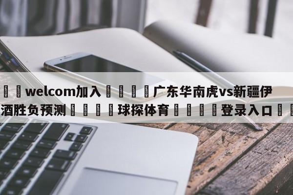 🌾welcom加入🌾广东华南虎vs新疆伊力王酒胜负预测🐳球探体育🐳登录入口🐳