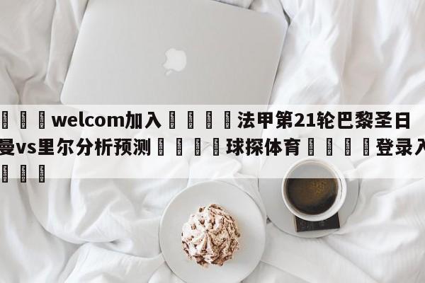 🌾welcom加入🌾法甲第21轮巴黎圣日尔曼vs里尔分析预测🐳球探体育🐳登录入口🐳