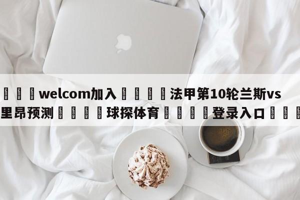 🌾welcom加入🌾法甲第10轮兰斯vs洛里昂预测🐳球探体育🐳登录入口🐳