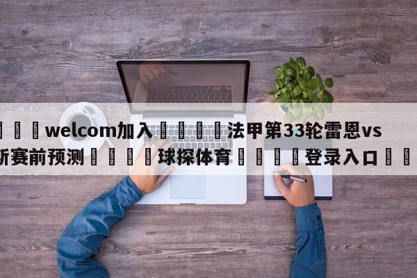 🌾welcom加入🌾法甲第33轮雷恩vs朗斯赛前预测🐳球探体育🐳登录入口🐳