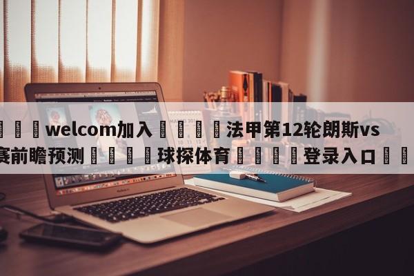 🌾welcom加入🌾法甲第12轮朗斯vs马赛前瞻预测🐳球探体育🐳登录入口🐳