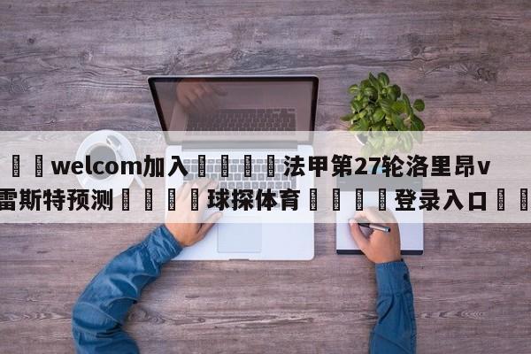 🌾welcom加入🌾法甲第27轮洛里昂vs布雷斯特预测🐳球探体育🐳登录入口🐳