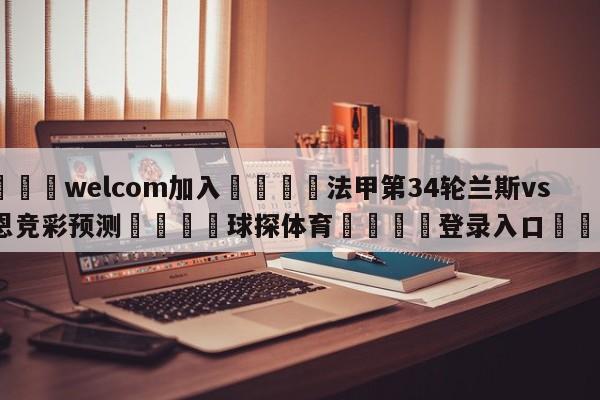 🌾welcom加入🌾法甲第34轮兰斯vs雷恩竞彩预测🐳球探体育🐳登录入口🐳